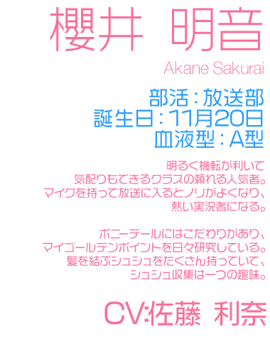 部活：放送部
誕生日：11月20日
血液型：A

明るく機転が利いて気配りもできるクラスの頼れる人気者。
マイクを持って放送に入るとノリがよくなり、熱い実況者になる。

ポニーテールにはこだわりがあり、
マイゴールデンポイントを日々研究している。
髪を結ぶシュシュをたくさん持っていて、
シュシュ収集は一つの趣味。

CV：佐藤 利菜