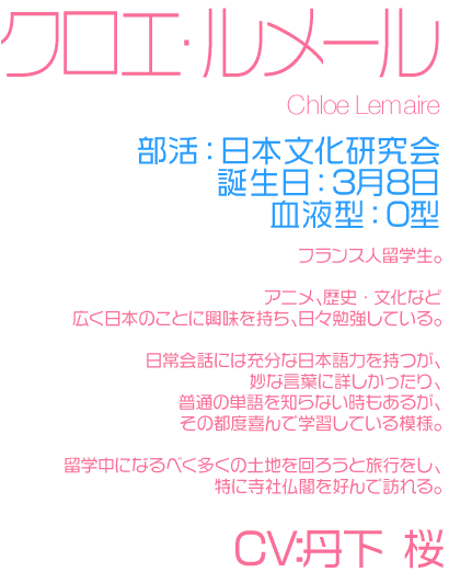 部活：日本文化研究会
誕生日：3月8日
血液型：O
フランス人留学生。

アニメ、歴史・文化など
広く日本のことに興味を持ち、日々勉強している。

日常会話には充分な日本語力を持つが、
妙な言葉に詳しかったり、普通の単語を知らない時もあるが、
その都度喜んで学習している模様。

留学中になるべく多くの土地を回ろうと旅行をし、
特に寺社仏閣を好んで訪れる。

CV:丹下 桜